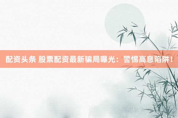 配资头条 股票配资最新骗局曝光：警惕高息陷阱！