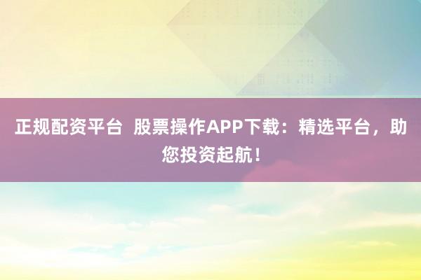 正规配资平台  股票操作APP下载：精选平台，助您投资起航！