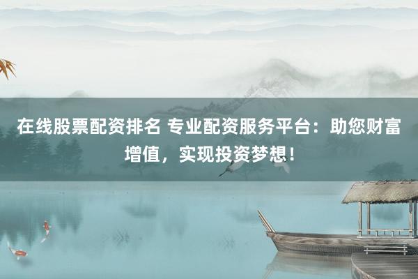 在线股票配资排名 专业配资服务平台：助您财富增值，实现投资梦想！