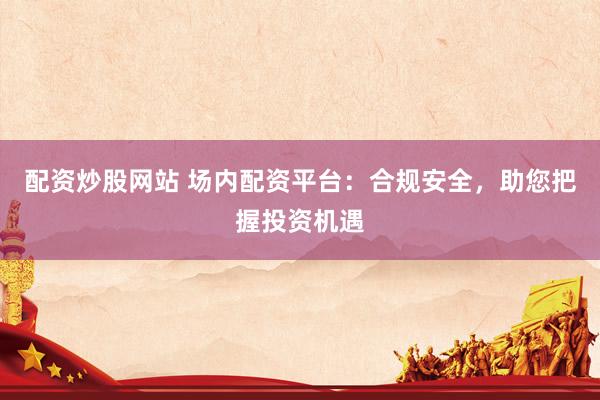 配资炒股网站 场内配资平台：合规安全，助您把握投资机遇