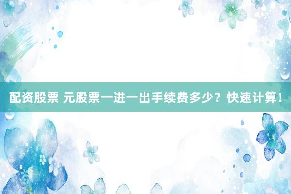 配资股票 元股票一进一出手续费多少？快速计算！