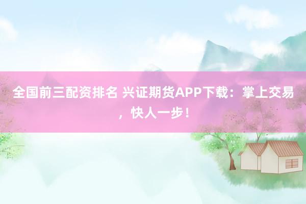 全国前三配资排名 兴证期货APP下载：掌上交易，快人一步！