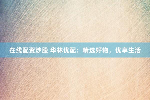 在线配资炒股 华林优配：精选好物，优享生活