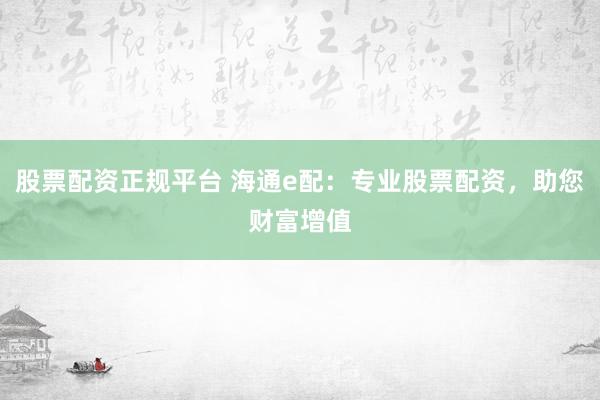 股票配资正规平台 海通e配：专业股票配资，助您财富增值