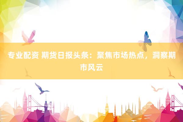 专业配资 期货日报头条：聚焦市场热点，洞察期市风云
