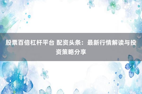 股票百倍杠杆平台 配资头条：最新行情解读与投资策略分享