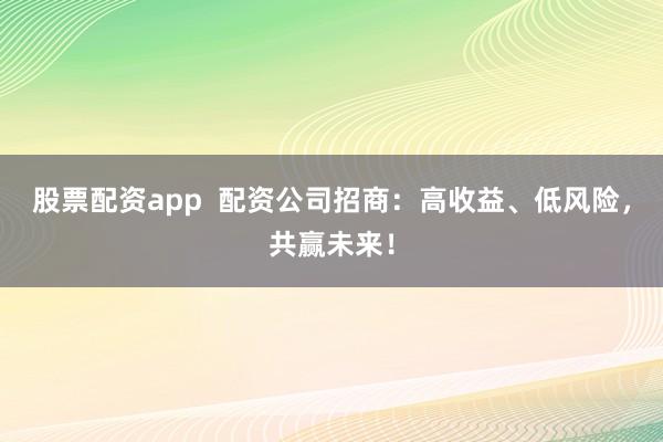 股票配资app  配资公司招商：高收益、低风险，共赢未来！