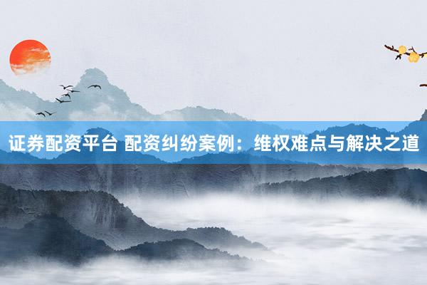 证券配资平台 配资纠纷案例：维权难点与解决之道
