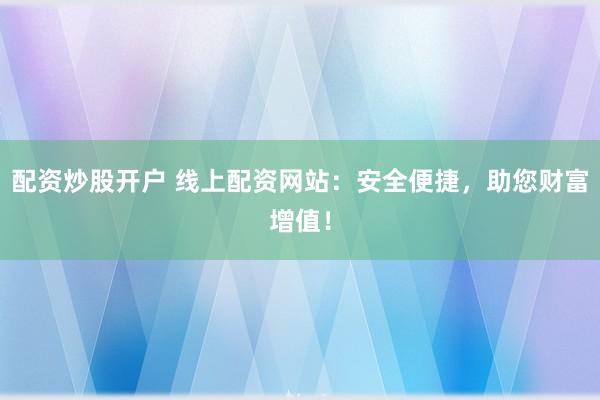 配资炒股开户 线上配资网站：安全便捷，助您财富增值！