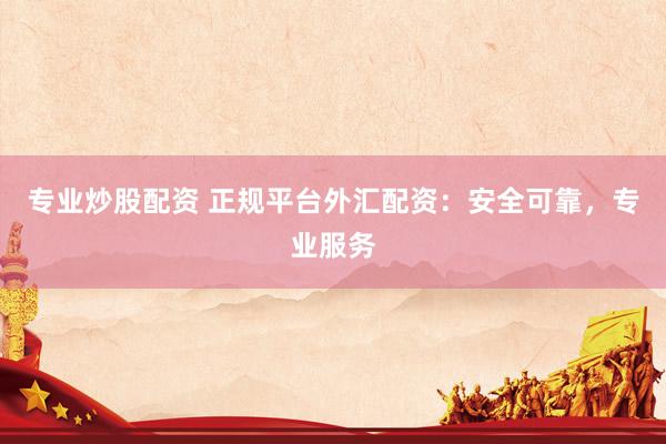 专业炒股配资 正规平台外汇配资：安全可靠，专业服务