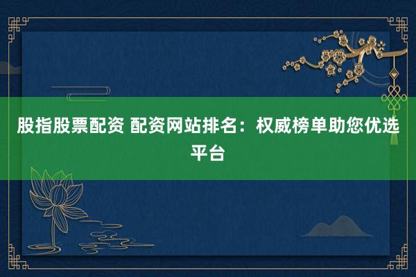 股指股票配资 配资网站排名：权威榜单助您优选平台