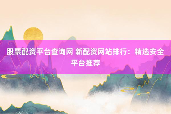 股票配资平台查询网 新配资网站排行：精选安全平台推荐