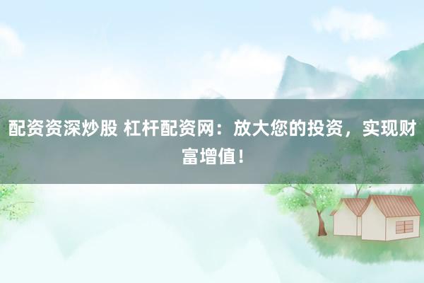 配资资深炒股 杠杆配资网：放大您的投资，实现财富增值！