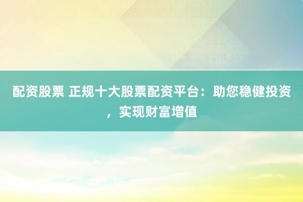 配资股票 正规十大股票配资平台：助您稳健投资，实现财富增值