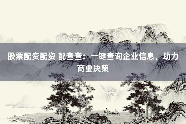 股票配资配资 配查查：一键查询企业信息，助力商业决策