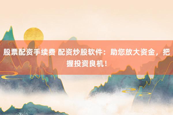 股票配资手续费 配资炒股软件：助您放大资金，把握投资良机！