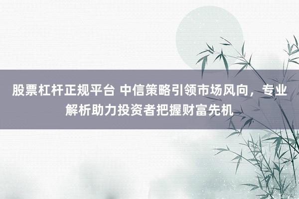 股票杠杆正规平台 中信策略引领市场风向，专业解析助力投资者把握财富先机