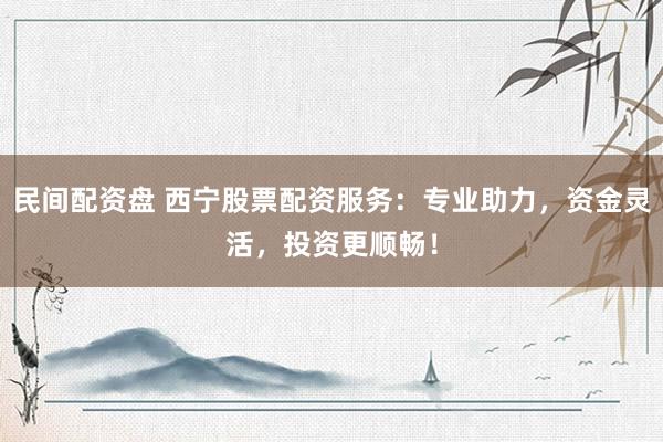 民间配资盘 西宁股票配资服务：专业助力，资金灵活，投资更顺畅！