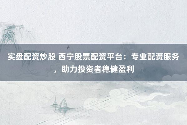 实盘配资炒股 西宁股票配资平台：专业配资服务，助力投资者稳健盈利
