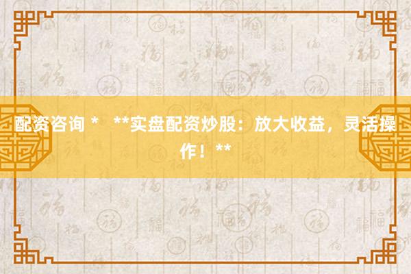 配资咨询 *   **实盘配资炒股：放大收益，灵活操作！**