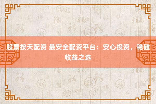 股票按天配资 最安全配资平台：安心投资，稳健收益之选