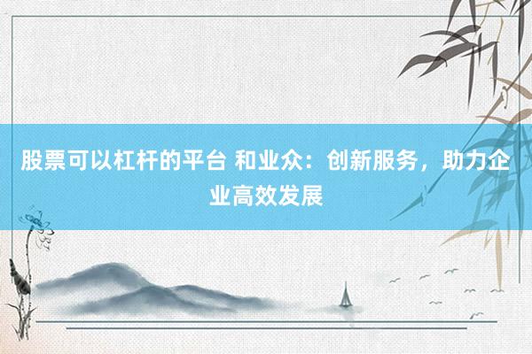 股票可以杠杆的平台 和业众：创新服务，助力企业高效发展
