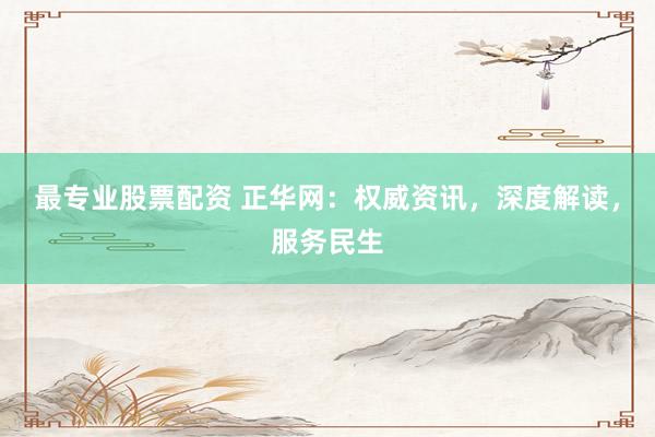 最专业股票配资 正华网：权威资讯，深度解读，服务民生