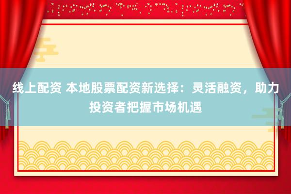 线上配资 本地股票配资新选择：灵活融资，助力投资者把握市场机遇