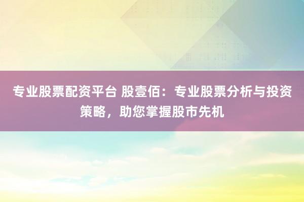 专业股票配资平台 股壹佰：专业股票分析与投资策略，助您掌握股市先机
