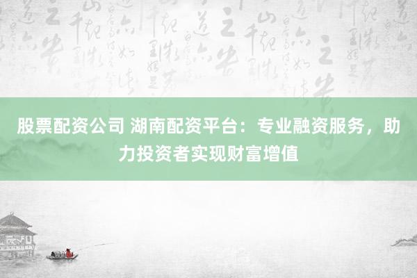 股票配资公司 湖南配资平台：专业融资服务，助力投资者实现财富增值