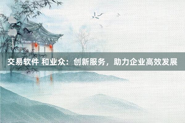 交易软件 和业众：创新服务，助力企业高效发展