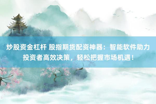 炒股资金杠杆 股指期货配资神器：智能软件助力投资者高效决策，轻松把握市场机遇！