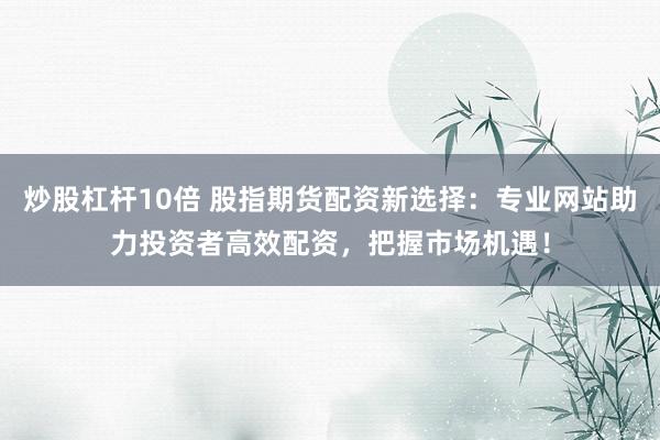 炒股杠杆10倍 股指期货配资新选择：专业网站助力投资者高效配资，把握市场机遇！