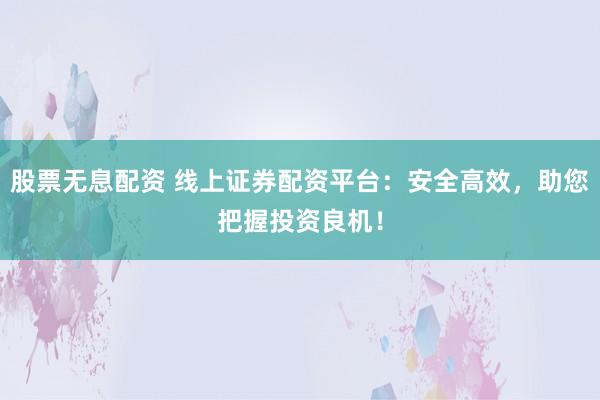 股票无息配资 线上证券配资平台：安全高效，助您把握投资良机！