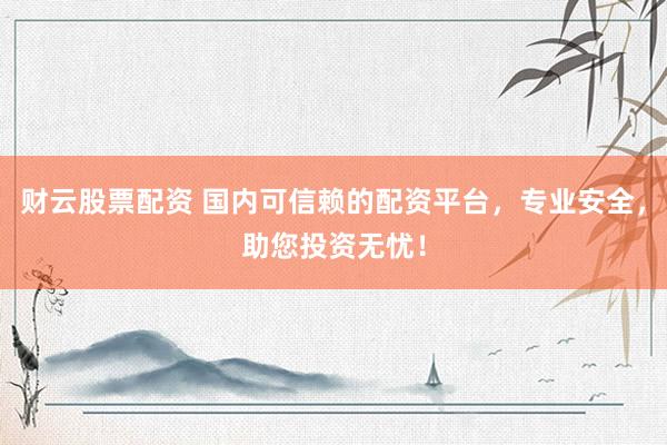 财云股票配资 国内可信赖的配资平台，专业安全，助您投资无忧！