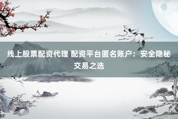 线上股票配资代理 配资平台匿名账户：安全隐秘交易之选