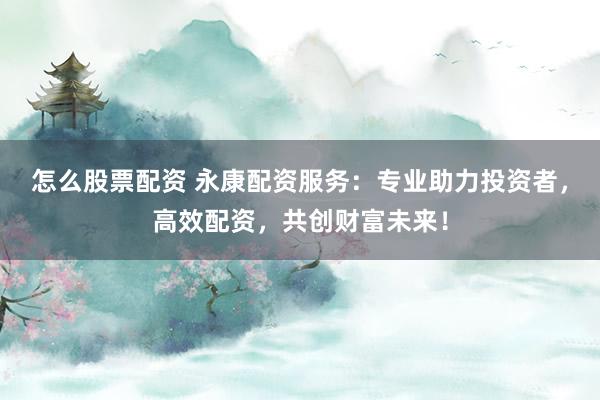怎么股票配资 永康配资服务：专业助力投资者，高效配资，共创财富未来！