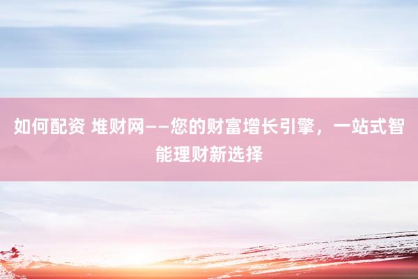 如何配资 堆财网——您的财富增长引擎，一站式智能理财新选择