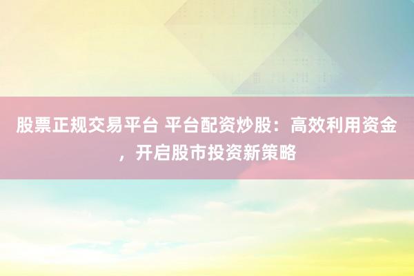 股票正规交易平台 平台配资炒股：高效利用资金，开启股市投资新策略