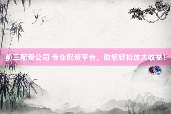 前三配资公司 专业配资平台，助您轻松放大收益！