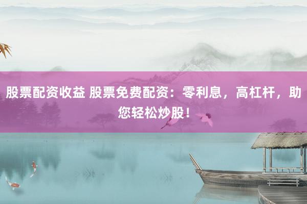 股票配资收益 股票免费配资：零利息，高杠杆，助您轻松炒股！