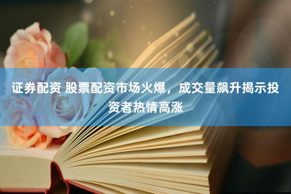 证券配资 股票配资市场火爆，成交量飙升揭示投资者热情高涨