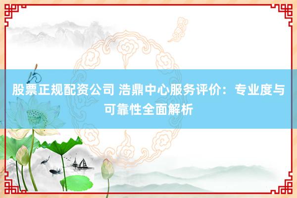 股票正规配资公司 浩鼎中心服务评价：专业度与可靠性全面解析