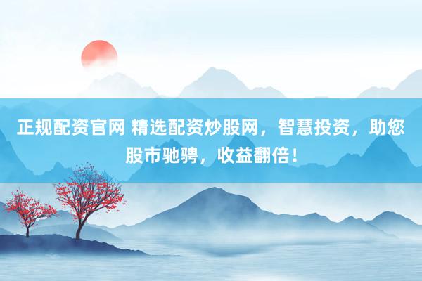 正规配资官网 精选配资炒股网，智慧投资，助您股市驰骋，收益翻倍！