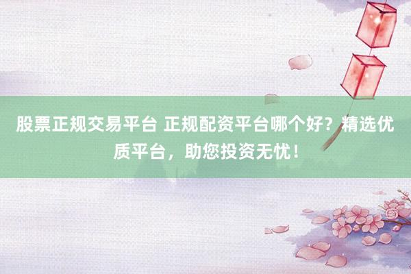 股票正规交易平台 正规配资平台哪个好？精选优质平台，助您投资无忧！