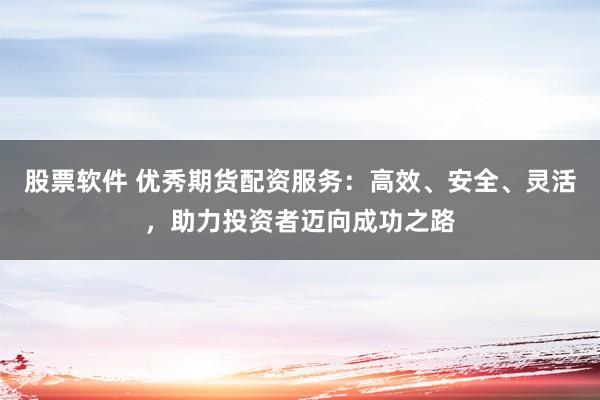 股票软件 优秀期货配资服务：高效、安全、灵活，助力投资者迈向成功之路