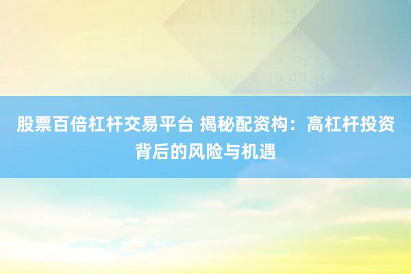 股票百倍杠杆交易平台 揭秘配资构：高杠杆投资背后的风险与机遇