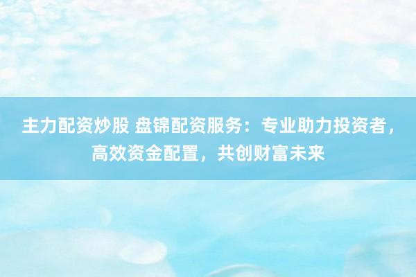 主力配资炒股 盘锦配资服务：专业助力投资者，高效资金配置，共创财富未来