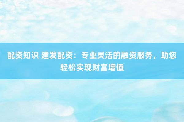 配资知识 建发配资：专业灵活的融资服务，助您轻松实现财富增值