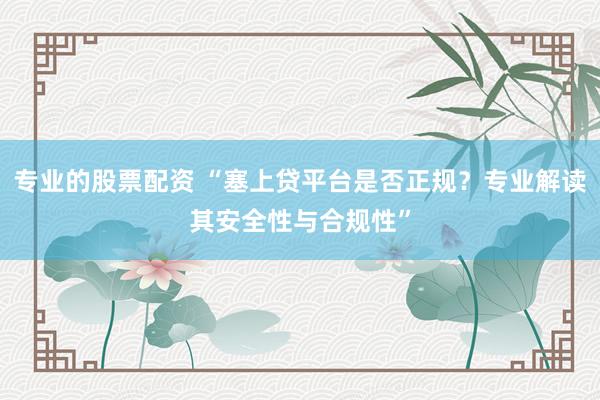 专业的股票配资 “塞上贷平台是否正规？专业解读其安全性与合规性”